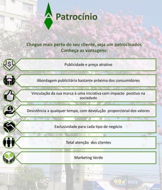 Chegue mais perto do seu cliente, seja um patrocinador.
Conheça as vantagens:
Publicidade e preço atrativo
Abordagem publicitária bastante próxima dos consumidores
Vinculação da sua marca à uma iniciativa com impacto positivo na
sociedade
Desistência a qualquer tempo, com devolução proporcional dos valores
Exclusividade para cada tipo de negócio
Total atenção dos clientes
Marketing Verde
Patrocínio
 