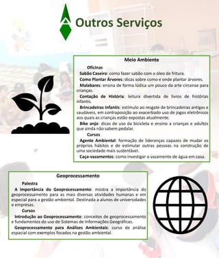 Outros Serviços
Meio Ambiente
Oficinas
Sabão Caseiro: como fazer sabão com o óleo de fritura.
Como Plantar Árvores: dicas sobre como e onde plantar árvores.
Malabares: ensina de forma lúdica um pouco da arte circense para
crianças.
Contação de História: leitura divertida de livros de histórias
infantis.
Brincadeiras Infantis: estímulo ao resgate de brincadeiras antigas e
saudáveis, em contraposição ao exacerbado uso de jogos eletrônicos
aos quais as crianças estão expostas atualmente.
Bike anjo: dicas de uso da bicicleta e ensino a crianças e adultos
que ainda não sabem pedalar.
Cursos
Agente Ambiental: formação de lideranças capazes de mudar os
próprios hábitos e de estimular outras pessoas na construção de
uma sociedade mais sustentável.
Caça-vazamentos: como investigar o vazamento de água em casa.
Geoprocessamento
Palestra
A importância do Geoprocessamento: mostra a importância do
geoprocessamento para as mais diversas atividades humanas e em
especial para a gestão ambiental. Destinada a alunos de universidades
e empresas.
Cursos
Introdução ao Geoprocessamento: conceitos de geoprocessamento
e fundamentos do uso de Sistemas de Informações Geográficas.
Geoprocessamento para Análises Ambientais: curso de análise
espacial com exemplos focados na gestão ambiental.
 