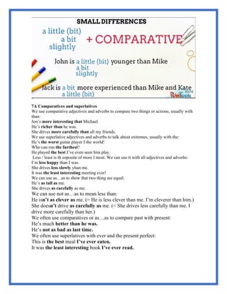 7A Comparatives and superlatives
We use comparative adjectives and adverbs to compare two things or actions, usually with
than:
Jon’s more interesting that Michael.
He’s richer than he was.
She drives more carefully than all my friends.
We use superlative adjectives and adverbs to talk about extremes, usually with the:
He’s the worst guitar player I the world!
Who can run the furthest?
He played the best I’ve even seen him play.
Less / least is th eoposite of more I most. We can use it with all adjectives and adverbs:
I’m less happy than I was.
She drives less slowly yhan me.
It was the least interesting meeting ever!
We can use as…as to show that two thing are equal:
He’s as tall as me.
She drives as carefully as me.
We can use not as…as to mean less than:
He isn’t as clever as me. (= He is less clever than me. I’m cleverer than him.)
She doesn’t drive as carefully as me. (= She drives less carefully than me. I
drive more carefully than her.)
We often use comparatives or as…as to compare past with present:
He’s much better than he was.
He’s not as bad as last time.
We often use superlatives with ever and the present perfect:
This is the best meal I’ve ever eaten.
It was the least interesting book I’ve ever read.
 