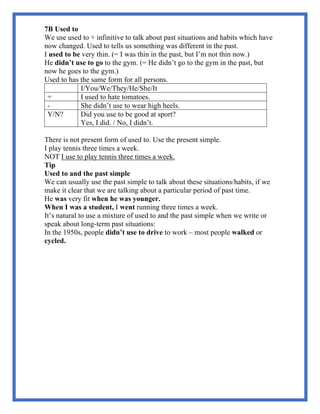 7B Used to
We use used to + infinitive to talk about past situations and habits which have
now changed. Used to tells us something was different in the past.
I used to be very thin. (= I was thin in the past, but I’m not thin now.)
He didn’t use to go to the gym. (= He didn’t go to the gym in the past, but
now he goes to the gym.)
Used to has the same form for all persons.
I/You/We/They/He/She/It
+ I used to hate tomatoes.
- She didn’t use to wear high heels.
Y/N? Did you use to be good at sport?
Yes, I did. / No, I didn’t.
There is not present form of used to. Use the present simple.
I play tennis three times a week.
NOT I use to play tennis three times a week.
Tip
Used to and the past simple
We can usually use the past simple to talk about these situations/habits, if we
make it clear that we are talking about a particular period of past time.
He was very fit when he was younger.
When I was a student, I went running three times a week.
It’s natural to use a mixture of used to and the past simple when we write or
speak about long-term past situations:
In the 1950s, people didn’t use to drive to work – most people walked or
cycled.
 