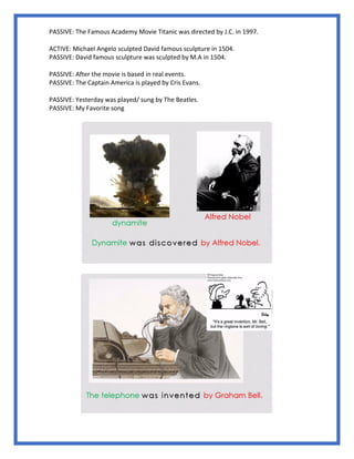 PASSIVE: The Famous Academy Movie Titanic was directed by J.C. in 1997.
ACTIVE: Michael Angelo sculpted David famous sculpture in 1504.
PASSIVE: David famous sculpture was sculpted by M.A in 1504.
PASSIVE: After the movie is based in real events.
PASSIVE: The Captain America is played by Cris Evans.
PASSIVE: Yesterday was played/ sung by The Beatles.
PASSIVE: My Favorite song
 