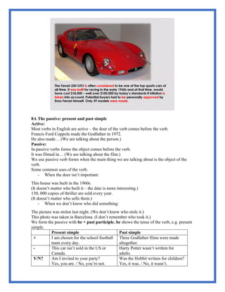 8A The passive: present and past simple
Active:
Most verbs in English are active – the doer of the verb comes before the verb.
Francis Ford Coppola made the Godfather in 1972.
He also made… (We are talking about the person.)
Passive:
In passive verbs forms the object comes before the verb.
It was filmed in… (We are talking about the film.)
We use passive verb forms when the main thing we are talking about is the object of the
verb.
Some common uses of the verb.
- When the doer isn’t important:
This house was built in the 1960s.
(It doesn’t matter who built it – the date is more interesting.)
130, 000 copies of thriller are sold every year.
(It doesn’t matter who sells them.)
- When we don’t know who did something:
The picture was stolen last night. (We don’t know who stole it.)
This photo was taken in Barcelona. (I don’t remember who took it.)
We form the passive with be + past participle. be shows the tense of the verb, e.g. present
simple.
Present simple Past simple
+ I am chosen for the school football
team every day.
Three Godfather films were made
altogether.
- This car isn’t sold in the US or
Canada.
Harry Potter wasn’t written for
adults.
Y/N? Am I invited to your party?
Yes, you are. / No, you’re not.
Was the Hobbit written for children?
Yes, it was. / No, it wasn’t.
 