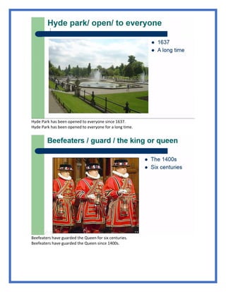 Hyde Park has been opened to everyone since 1637.
Hyde Park has been opened to everyone for a long time.
Beefeaters have guarded the Queen for six centuries.
Beefeaters have guarded the Queen since 1400s.
 