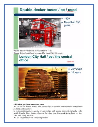 Double-decker buses have been used since 1829.
Double-decker buses have been used for more than 150 years.
8B Present perfect with for and since
We can use the present perfect with for and since to describe a situation that started in the
past and continues now.
In positive statements, we use the present perfect with for and since with particular verbs
which describe things that are often true for a long time: live, work, know, have, be, like,
love, hate, enjoy, own, etc.
We use since to say when something started:
 