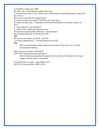I’ve had this T-shirt since 2007.
We often use a verb in the past simple after since:
I’ve loved tennis since I was a child. (I was a child when I started linking tennis, and I still
like it now.)
We use for to describe the length of time:
I’ve know him for a few days. (I met him a few days ago.)
We often use How long…? Questions with the present perfect to ask about a period of
time”
A How long have you lived here?
B Since I was a child. I for about ten years.
We from the present perfect with have + past participle.
See Grammar reference 3A for the full form.
Tip:
We can also use always or all my / your life:
I’ve always hated cheese. / I’ve hated cheese all my life.
Tip:
- Don’t use the present simple to talk about periods of time up to now. Use the
present perfect instead:
How long have you know each other?
NOT I low long do you know each other?
- Don’t use the present perfect for periods of time which are finished. Use the past
simple (with for, from…to) instead”
I lived there for two years / from 2009 to 2011.
NOT I’ve lived there from 2009 to 2011.
 