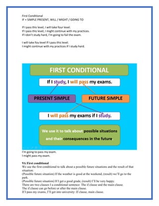 First Conditional
IF + SIMPLE PRESENT, WILL / MIGHT / GOING TO
If I pass this level, I will take four level.
If I pass this level, I might continue with my practices.
If I don’t study hard, I’m going to fail the exam.
I will take fou level If I pass this level.
I might continue with my practices If I study hard.
I’m going to pass my exam.
I might pass my exam.
9A First conditional
We use the first conditional to talk about a possible future situations and the result of that
situation:
(Possible future situation) If the weather is good at the weekend, (result) we’ll go to the
park.
(Possible future situation) If I get a good grade, (result) I’ll be very happy.
There are two clauses I a conditional sentence: The if clause and the main clause.
The if clause can go before or after the main clause.
If I pass my exams, I’ll get into university: If clause, main clause.
 