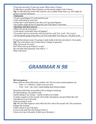 I’ll get into university if I pass my exams: Main clause, if clause.
To talk about a possible future situation, use the present simple in the if clause.
Tip: To talk about the result of the situation, use a suitable future from, e.g. will, might, be
going to, present continuous.
Statements
I’ll get a good degree if I work hard this year.
If he works hard, he won’t fail.
If they don’t work hard this year, they won’t get good degrees.
Her teacher might ask her to repeat the year if she doesn’t work hard.
Questions and short answers
What will you do if you pass?
If she doesn’t work hard, what will happen?
If you don’t get in to university, will you look for a job? Yes, I will. / No, I won’t.
Are his parents going to buy him a car if he works hard? Yes, they are. / No they’re not.
If I pass the entrance exam, I’m going to study maths at the best university in the country.
Tip: The word order in the if clause doesn’t change in questions.
What will you do if it rains?
NOT What will you do if doesn’t it rain?
We can make short questions with what if…?
What if the rains?
GRAMMAR N 9B
9B Verb patterns
Some verbs are often followed by another verb. The two most common patterns are:
- Verb + to + infinitive: I hope to see you soon.
- Verb + verb + ing: I don’t mind reading about famous people.
Sometimes both forms are possible with no change of meaning:
He started talking. I he started to talk.
I prefer talking to my friends. / I prefer to talk to my friends.
To make a negative on the second verb in both verb patterns, not goes before the verb.
I decided not to go to the party.
I hate not going to work.
Tip: We can make negatives with wither the first verb or the second verb. This sometimes
changes the meaning:
I didn’t choose to go to the party.
(I went to the party but only because I hat to.)
I chose not to go to the party. (I didn’t go to the party.)
 