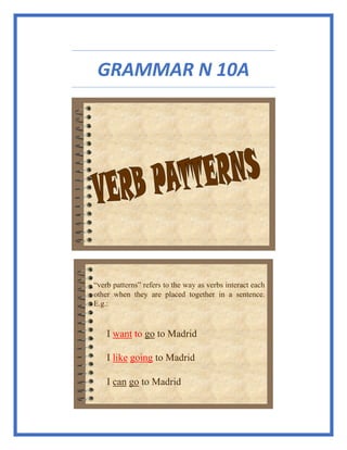 GRAMMAR N 10A
“verb patterns” refers to the way as verbs interact each
other when they are placed together in a sentence.
E.g.:
I want to go to Madrid
I like going to Madrid
I can go to Madrid
 