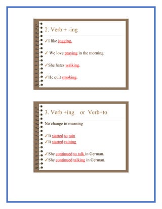 2. Verb + -ing
!I like jogging.
! We love praying in the morning.
!She hates walking.
!He quit smoking.
3. Verb +ing or Verb+to
No change in meaning
!It started to rain
!It started raining
!She continued to talk in German.
!She continued talking in German.
 