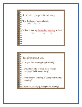 4. Verb + preposition+ -ing
!I’m thinking of going abroad.
!Adam is looking forward to traveling to Paris.
Verb Prep -ing
Prep -ing
Verb
Talking about you
!Do you like learning English? Why?
!Would you like to learn other foreign
language? Which one? Why?
!What are you thinking of doing on Saturday
morning?
!What do you enjoy doing in the evenings?
 