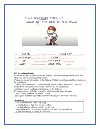 10A Second conditional
We use the second conditional when we imagine a situation in the present or future. The
situation is unreal, unlikely, or impossible.
We describe the unreal situation in the if clause. We talk about the result of that situation in
the main clause.
(Unlikely future situation) if I stole from work, (result) I’d feel bad. (result) I’d take a
holiday from work (impossible present situation) if I had mare money.
Use the past simple (And/or past continuous) in the if clause.
We can use would + infinitive or could + infinitive to talk about the result.
If it was raining and I saw hitchhiker, I’d stop.
I could go on more holidays if I had more money. (could = it would be possible)
Statements
If she crashed my car, I’d be very angry.
He wouldn’t stop to help if he saw an accident.
If you didn’t have a job, you couldn’t pay the rent.
Hollywood wouldn’t stop making films if people didn’t go to the cinema.
I’d give more money to charity if I were rich.
 