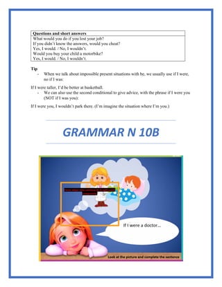 Questions and short answers
What would you do if you lost your job?
If you didn’t know the answers, would you cheat?
Yes, I would. / No, I wouldn’t.
Would you buy your child a motorbike?
Yes, I would. / No, I wouldn’t.
Tip
- When we talk about impossible present situations with be, we usually use if I were,
no if I was:
If I were taller, I’d be better at basketball.
- We can also use the second conditional to give advice, with the phrase if I were you
(NOT if I was you):
If I were you, I wouldn’t park there. (I’m imagine the situation where I’m you.)
GRAMMAR N 10B
 