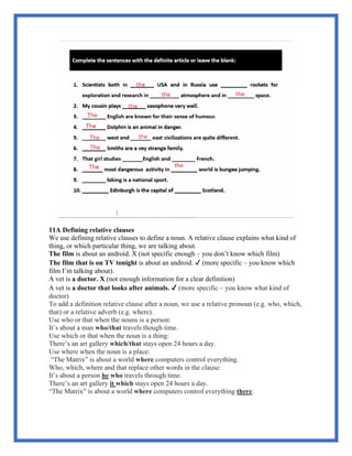 11A Defining relative clauses
We use defining relative clauses to define a noun. A relative clause explains what kind of
thing, or which particular thing, we are talking about.
The film is about an android. X (not specific enough – you don’t know which film)
The film that is on TV tonight is about an android. ✔ (more specific – you know which
film I’m talking about).
A vet is a doctor. X (not enough information for a clear definition)
A vet is a doctor that looks after animals. ✔ (more specific – you know what kind of
doctor)
To add a definition relative clause after a noun, we use a relative pronoun (e.g. who, which,
that) or a relative adverb (e.g. where).
Use who or that when the nouns is a person:
It’s about a man who/that travels though time.
Use which or that when the noun is a thing:
There’s an art gallery which/that stays open 24 hours a day.
Use where when the noun is a place:
“The Matrix” is about a world where computers control everything.
Who, which, where and that replace other words in the clause:
It’s about a person he who travels through time.
There’s an art gallery it which stays open 24 hours a day.
“The Matrix” is about a world where computers control everything there.
 