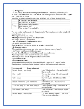 12A Past perfect
The past perfect shows that something happened before a particular point in the past:
In 2008, I had left London and I had moved to Cambridge. (I did this before 2008.) I got a
job… (I did this in 2008.)
We forms the past perfect with had + past participle. It is the same for all persons.
I/You/We/They/He/She/It
+ I’d left before he arrived.
- He hadn’t arrived when I left.
Y/N? Had you seen him?
Yes, we had. / No, we hadn’t.
The past perfect is often used with the past simple. The two clauses are often joined with
when, because or so.
When + past simple, past perfect
When I got home, my goldfish had disappeared.
Past simple, because + past perfect
I was late because my car had broken down.
Past perfect, so + past simple
We’d never been to a concert before, so we were very excited.
12B Reported speech
When we talk about someone said in the past, we often use reported speech:
I don’t know what happened. (direct speech)
She said she didn’t know what had happened. (reported speech)
We usually use the verbs say and tell in the past simple.
After tell you must include the person who was spoken to:
My sister said (that)…
My sister told me (that)…
We can also include that before the reported words – however, it’s not necessary.
We change the verb forms in the reported words by shifting them back one tense.
Direct speech Reported speech
Present simple – past simple I don’t like this book – He said he didn’t
like the book.
Can – could You can start eating – He said we could
start eating.
Will – would She’ll be angry – I told him she’d be
angry.
Present continuous – past continuous I’m watching TV. – He said he was
watching TV.
An, is, are going to – was, were going to I’m not going to sleep – He said she’d
seen me break it.
Past simple – past perfect I saw you break it – She said she’d seen
me break it.
Present perfect – past perfect I’ve never been to London – I told them
I’d never been to London.1
 