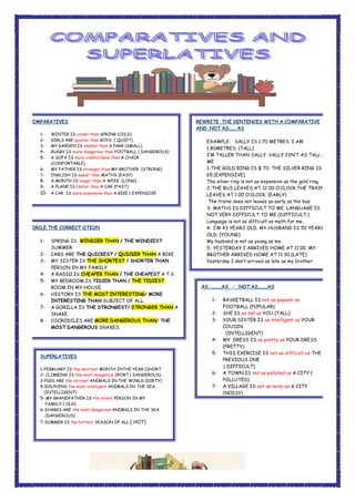 COMPARATIVES
1- WINTER IS colder than SPRING (COLD)
2- GIRLS ARE quieter than BOYS ( QUIET)
3- MY GARDEN IS smaller than A PARK (SMALL)
4- RUGBY IS more dangerous than FOOTBALL ( DANGEROUS)
5- A SOFA IS more comfortable than A CHAIR
(CONFORTABLE)
6- MY FATHER IS stronger than MY BROTHER (STRONG)
7- ENGLISH IS easier than MATHS (EASY)
8- A MONTH IS longer than A WEEK (LONG)
9- A PLANE IS faster than A CAR (FAST)
10- A CAR IS more expensive than A BIKE ( EXPENSIVE
SUPERLATIVES
1-FEBRUARY IS the shortest MONTH INTHE YEAR (SHORT
2- CLIMBING IS the most dangerous SPORT ( DANGEROUS)
3-PIGS ARE the dirtiest ANIMALS IN THE WORLD (DIRTY)
4-DOLPHINS the most intelligent ANIMALS IN THE SEA
(INTELLIGENT)
5- MY GRANDFATHER IS the oldest PERSON IN MY
FAMILY ( OLD)
6-SHARKS ARE the most dangerous ANIMALS IN THE SEA.
(DANGEROUS)
7-SUMMER IS the hottest SEASON OF ALL ( HOT)
CIRCLE THE CORRECT OTION
1- SPRING IS WINDIER THAN / THE WINDIEST
SUMMER
2- CARS ARE THE QUICKEST / QUICKER THAN A BIKE
3- MY SISTER IS THE SHORTEST / SHORTER THAN
PERSON IN MY FAMILY
4- A RADIO IS CHEAPER THAN / THE CHEAPEST A T.V.
5- MY BEDROOM IS TIDIER THAN / THE TIDIEST
ROOM IN MY HOUSE.
6- HISTORY IS THE MOST INTERESTING/ MORE
INTERESTING THAN SUBJECT OF ALL.
7- A GORILLA IS THE STRONGEST/ STRONGER THAN A
SNAKE.
8- COCRODILES ARE MORE DANGEROUS THAN/ THE
MOST DANGEROUS SNAKES.
REWRITE THE SENTENCES WITH A COMPARATIVE
AND NOT AS...... AS
EXAMPLE: SALLY IS 1.70 METRES. I AM
1.80METRES. (TALL)
I’M TALLER THAN SALLY. SALLY ISN’T AS TALL AS
ME
1-THE GOLD RING IS $ 70. THE SILVER RING IS $
65.(EXPENSIVE)
The silver ring is not as expensive as the gold ring.
2-THE BUS LEAVES AT 12.00 O’CLOCK.THE TRAINS
LEAVES AT 1.00 O’CLOCK. (EARLY)
The trains does not leaves as early as the bus.
3- MATHS IS DIFFICULT TO ME. LANGUAGE IS
NOT VERY DIFFICULT TO ME (DIFFICULT.)
Language is not as difficult as math for me.
4- I’M 43 YEARS OLD. MY HUSBAND IS 50 YEARS
OLD. (YOUNG)
My husband is not as young as me.
5- YESTERDAY I ARRIVED HOME AT 11.00. MY
BROTHER ARRIVED HOME AT 11.30 (LATE)
Yesterday I don’t arrived as late as my brother.
AS ..........AS - NOT AS........AS
1- BASKETBALL IS not as popular as
FOOTBALL (POPULAR)
2- SHE IS as tall as YOU (TALL)
3- YOUR SISTER IS as intelligent as YOUR
COUSIN
(INTELLIGENT)
4- MY DRESS IS as pretty as YOUR DRESS
(PRETTY)
5- THIS EXERCISE IS not as difficult as THE
PREVIOUS ONE
( DIFFICULT)
6- A TOWN IS not as polluted as A CITY (
POLLUTED)
7- A VILLAGE IS not as noisy as A CITY
(NOISY)
 