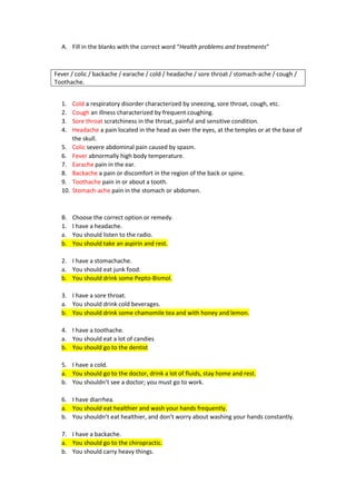 A. Fill in the blanks with the correct word “Health problems and treatments”
Fever / colic / backache / earache / cold / headache / sore throat / stomach-ache / cough /
Toothache.
1. Cold a respiratory disorder characterized by sneezing, sore throat, cough, etc.
2. Cough an illness characterized by frequent coughing.
3. Sore throat scratchiness in the throat, painful and sensitive condition.
4. Headache a pain located in the head as over the eyes, at the temples or at the base of
the skull.
5. Colic severe abdominal pain caused by spasm.
6. Fever abnormally high body temperature.
7. Earache pain in the ear.
8. Backache a pain or discomfort in the region of the back or spine.
9. Toothache pain in or about a tooth.
10. Stomach-ache pain in the stomach or abdomen.
B. Choose the correct option or remedy.
1. I have a headache.
a. You should listen to the radio.
b. You should take an aspirin and rest.
2. I have a stomachache.
a. You should eat junk food.
b. You should drink some Pepto-Bismol.
3. I have a sore throat.
a. You should drink cold beverages.
b. You should drink some chamomile tea and with honey and lemon.
4. I have a toothache.
a. You should eat a lot of candies
b. You should go to the dentist
5. I have a cold.
a. You should go to the doctor, drink a lot of fluids, stay home and rest.
b. You shouldn’t see a doctor; you must go to work.
6. I have diarrhea.
a. You should eat healthier and wash your hands frequently.
b. You shouldn’t eat healthier, and don’t worry about washing your hands constantly.
7. I have a backache.
a. You should go to the chiropractic.
b. You should carry heavy things.
 
