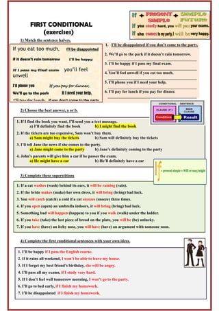 FIRST CONDITIONAL
(exercises)
1) Match the sentence halves.
1. I’ll be disappointed if you don’t come to the party.
2. We’ll go to the park if it doesn’t rain tomorrow.
____________________________________________
3. I’ll be happy if I pass my final exam.
____________________________________________
4. You’ll feel unwell if you eat too much.
____________________________________________
5. I’ll phone you if I need your help.
____________________________________________
6. I’ll pay for lunch if you pay for dinner.
____________________________________________
2) Choose the best answer, a or b.
3) Complete these superstitions
4) Complete the first conditional sentences with your own ideas.
If you eat too much, I’ll be disappointed
if it doesn’t rain tomorrow I’ll be happy
if I pass my final exam you’ll feel
unwell
I’ll phone you If you pay for dinner,
We’ll go to the park If I need your help,
I’ll pay for lunch if you don’t come to the party
1. If a cat washes (wash) behind its ears, it will be raining (rain).
2. If the bride makes (make) her own dress, it will bring (bring) bad luck.
3. You will catch (catch) a cold if a cat sneezes (sneeze) three times.
4. If you open (open) an umbrella indoors, it will bring (bring) bad luck.
5. Something bad will happen (happen) to you if you walk (walk) under the ladder.
6. If you take (take) the last piece of bread on the plate, you will be (be) unlucky.
7. If you have (have) an itchy nose, you will have (have) an argument with someone soon.
1. I’ll be happy if I pass the English course.
2. If it rains all weekend, I won’t be able to leave my house.
3. If I forget my best friend’s birthday, she will be angry.
4. I’ll pass all my exams, if I study very hard.
5. If I don’t feel well tomorrow morning, I won’t go to the party.
6. I’ll go to bed early, if I finish my homework.
7. I’ll be disappointed if I finish my homework.
_______________________________________________________________
1. If I find the book you want, I’ll send you a text message.
a) I’ll definitely find the book b) I might find the book
2. If the tickets are too expensive, Sam won’t buy them.
a) Sam might buy the tickets b) Sam will definitely buy the tickets
3. I’ll tell Jane the news if she comes to the party.
a) Jane might come to the party b) Jane’s definitely coming to the party
4. John’s parents will give him a car if he passes the exam.
a) He might have a car b) He’ll definitely have a car
 