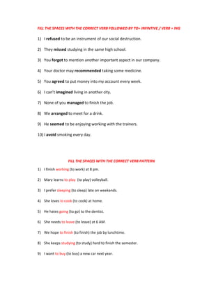 FILL THE SPACES WITH THE CORRECT VERB FOLLOWED BY TO+ INFINTIVE / VERB + ING
1) I refused to be an instrument of our social destruction.
2) They missed studying in the same high school.
3) You forgot to mention another important aspect in our company.
4) Your doctor may recommended taking some medicine.
5) You agreed to put money into my account every week.
6) I can’t imagined living in another city.
7) None of you managed to finish the job.
8) We arranged to meet for a drink.
9) He seemed to be enjoying working with the trainers.
10) I avoid smoking every day.
FILL THE SPACES WITH THE CORRECT VERB PATTERN
1) I finish working (to work) at 8 pm.
2) Mary learns to play (to play) volleyball.
3) I prefer sleeping (to sleep) late on weekends.
4) She loves lo cook (to cook) at home.
5) He hates going (to go) to the dentist.
6) She needs to leave (to leave) at 6 AM.
7) We hope to finish (to finish) the job by lunchtime.
8) She keeps studying (to study) hard to finish the semester.
9) I want to buy (to buy) a new car next year.
 