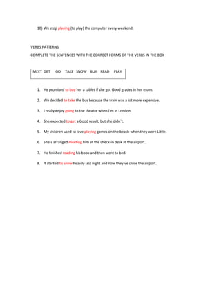 10) We stop playing (to play) the computer every weekend.
VERBS PATTERNS
COMPLETE THE SENTENCES WITH THE CORRECT FORMS OF THE VERBS IN THE BOX
MEET GET GO TAKE SNOW BUY READ PLAY
1. He promised to buy her a tablet if she got Good grades in her exam.
2. We decided to take the bus because the train was a lot more expensive.
3. I really enjoy going to the theatre when I´m in London.
4. She expected to get a Good result, but she didn´t.
5. My children used to love playing games on the beach when they were Little.
6. She´s arranged meeting him at the check-in desk at the airport.
7. He finished reading his book and then went to bed.
8. It started to snow heavily last night and now they´ve close the airport.
 