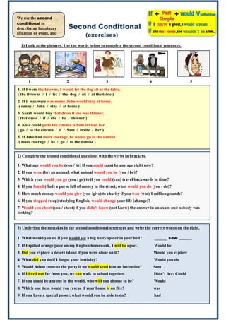 Second Conditional
(exercises)
1) Look at the pictures. Use the words below to complete the second conditional sentences.
1 2 3 4 5
2)
We use the second
conditional to
describe an imaginary
situation or event, and
its result.
2) Complete the second conditional questions with the verbs in brackets.
1. What age would you be (you / be) if you could (can) be any age right now?
2. If you were (be) an animal, what animal would you be (you / be)?
3. Which year would you go (you / go) to if you could (can) travel backwards in time?
4. If you found (find) a purse full of money in the street, what would you do (you / do)?
5. How much money would you give (you /give) to charity if you won (win) 1 million pounds?
6. If you stopped (stop) studying English, would change your life (change)?
7. Would you cheat (you / cheat) if you didn’t know (not know) the answer in an exam and nobody was
looking?
3) Underline the mistakes in the second conditional sentences and write the correct words on the right.
1. What would you do if you would see a big hairy spider in your bed? ______ saw ______
2. If I spilled orange juice on my English homework, I will be upset. Would be
3. Did you explore a desert island if you were alone on it? Would you explore
4. What did you do if I forgot your birthday? Would you do
5. Would Adam come to the party if we would send him an invitation? Sent
6. If I lived not far from you, we can walk to school together. Didn’t live; Could
7. If you could be anyone in the world, who will you choose to be? Would
8. Which one item would you rescue if your house is on fire? was
9. If you have a special power, what would you be able to do? had
1. If I were the browns, I would let the dog sit at the table.
( the Browns / I / let / the dog / sit / at the table )
2. If it was/were was sunny John would stay at home.
( sunny / John / stay / at home )
3. Sarah would buy that dress if she was thinner.
( that dress / if / she / be / thinner )
4. Kate could go to the cinema is Sam invited her.
( go / to the cinema / if / Sam / invite / her )
5. If Jake had more courage, he would go to the dentist.
( more courage / he / go / to the dentist )
 