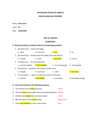 UNIVERSIDAD TÉCNICA DE AMBATO
ENGLISH LANGUAGE PROGRAM
Name: Henry Jima
Level: B1
Date: 15/04/2021
UNIT 10- LESSON B
QUANTIFIERS
A. Read the sentence; complete with the corresponding quantifier.
1. We didn’t have --- food in the fridge.
a. a few b. too much c. any d. no
2. My friend had --- money to buy her mobile. She could afford it.
a. enough b. some c. too much d. a bit of
3. The place was ---. No one could enter.
a. a lot of crowded b. too crowded c. too many people d. some people
4. The test had --- questions. We couldn’t answer some.
a. enough b. too much c. a few d. too many
5. The boy walks ---. I spent a lot of time to arrive to the place.
a. too fast b. too slowly c. too quickly d. not slowly enough
B. Correct the mistake in the following sentences.
1. The children ate too many junk food. much
2. The room was clean enough. There was food everywhere. Wasn’t
3. Children need many help to do their project. much
4. My mom doesn’t have many energy. Much / any
5. There were students in class. It was empty. any
 