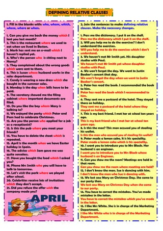 DEFINING RELATIVE CLAUSES
1. Fill in the blanks with: who, whom, which,
whose, where or when.
1. Can you give me back the money which I
lent you last month?
2. This is the restaurant where we used to
eat when we lived in Boston.
3. Mark has sent me an e-mail which I
haven’t replied yet.
4. Who’s the person who is sitting next to
Nancy?
5. They complained about the wrong goods
which were sent to them.
6. This is Susan whose husband works in the
sales department.
7. Candy is wearing a new dress which she
bought in the summer sales.
8. Monday is the day when bills have to be
paid.
9. The secretary showed me the filing
cabinet where important documents are
filed.
10. Do you like the boy whom Mary is
talking to?
11. We enjoyed the party which Peter and
Pam had to celebrate Christmas.
12. Are you the person who applied for a job
as a receptionist?
13. Is this the pub where you meet your
friends?
14. You have to delete the sheet which is
repeated.
15. April is the month when we have Easter
holiday in Spain.
16. The advice which Sam gave me was
quite senseless.
17. Have you bought the food which I asked
you?
18. Phone Mrs Smith who you will have to
talk to tomorrow.
19. Let’s visit the park where we played
after school.
20. Celebrities receive lots of invitations
which they don’t accept.
21. Did you refuse the offer wich the
company made you?
2. Join the sentences to make defining relative
clauses. Make the necessary changes.
1. Pass me the dictionary. I put it on the shelf.
Pass me the dictionary which I put it on the shelf.
2. Will you help me to do the exercises? I don’t
understand the exercises.
Will you help me to do the exercises which I don’t
understand.
3. We haven’t met Mr Smith yet. His daughter
studies with Paul.
We haven’t met Mr Smith yet whose daughter
studies with Paul.
4. We won’t forget the day. We went to Justin
Beaber’s concert that day.
We won’t forget the day when we went to Justin
Beaber’s concert.
5. Peter has read the book. I recommended the book
to him.
Peter has read the book which I recommended to
him.
6. They sent me a postcard of the hotel. They stayed
there on holiday.
They sent me a postcard of the hotel where they
stayed on holiday.
7. This is my best friend. I met her at school ten years
ago.
This is my best friend who I met her at school ten
years ago.
8. Is this the man? This man accused you of stealing
his wallet.
Is this the man who accused you of stealing his wallet?
9. Peter made a lemon cake. It is his speciality.
Peter made a lemon cake which is his speciality.
10. I want you to introduce you to Mrs Black. Her
husband is an engineer.
I want you to introduce you to Mrs Black whose
husband is an Engineer.
11. Can you show me the room? Meetings are held in
that room.
Can you show me the room where meeting are held?
12. I don’t know the man. Sue is dancing with him.
I don’t know the man who Sue is dancing with.
13. We last saw Mary on Christmas Day. She came to
our party then.
We last saw Mary on Chrismas Day when she came
to our party.
14. You have to correct the mistakes. You’ve made
mistakes in the letter.
You have to correct the mistakes which you’ve made
in the letter.
15. I like Mrs White. She is in charge of the Marketing
Department.
I like Mrs White who is in charge of the Marketing
Department.
 