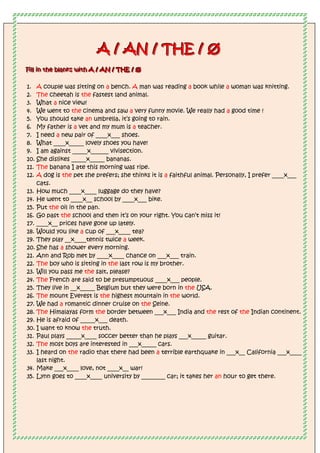 A
A
A /
/
/ A
A
AN
N
N /
/
/ T
T
TH
H
HE
E
E /
/
/ Ø
Ø
Ø
F
F
Fi
iil
lll
ll i
iin
n
n t
t
th
h
he
e
e b
b
bl
lla
a
an
n
nk
k
ks
s
s w
w
wi
iit
t
th
h
h A
A
A /
/
/ A
A
AN
N
N /
/
/ T
T
TH
H
HE
E
E /
/
/ Ø
Ø
Ø
1. A couple was sitting on a bench. A man was reading a book while a woman was knitting.
2. The cheetah is the fastest land animal.
3. What a nice view!
4. We went to the cinema and saw a very funny movie. We really had a good time !
5. You should take an umbrella, it’s going to rain.
6. My father is a vet and my mum is a teacher.
7. I need a new pair of ____x___ shoes.
8. What ____x_____ lovely shoes you have!
9. I am against _____x______ vivisection.
10. She dislikes _____x_____ bananas.
11. The banana I ate this morning was ripe.
12. A dog is the pet she prefers; she thinks it is a faithful animal. Personally, I prefer ____x___
cats.
13. How much ____x____ luggage do they have?
14. He went to ____x__ school by ____x___ bike.
15. Put the oil in the pan.
16. Go past the school and then it’s on your right. You can’t miss it!
17. ____x__ prices have gone up lately.
18. Would you like a cup of ___x____ tea?
19. They play __x____tennis twice a week.
20. She has a shower every morning.
21. Ann and Rob met by ____x____ chance on ___x___ train.
22. The boy who is sitting in the last row is my brother.
23. Will you pass me the salt, please?
24. The French are said to be presumptuous ____x___ people.
25. They live in __x_____ Belgium but they were born in the USA.
26. The mount Everest is the highest mountain in the world.
27. We had a romantic dinner cruise on the Seine.
28. The Himalayas form the border between ___x___ India and the rest of the Indian continent.
29. He is afraid of _____x___ death.
30. I want to know the truth.
31. Paul plays _____x____ soccer better than he plays ___x_____ guitar.
32. The most boys are interested in ___x_____ cars.
33. I heard on the radio that there had been a terrible earthquake in ___x__ California ___x____
last night.
34. Make ___x____ love, not ____x__ war!
35. Lynn goes to ____x____ university by ________ car; it takes her an hour to get there.
 