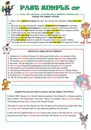 CHOOSE THE CORRECT OPTION
1.- When Anne opened/had opened the door, she realized that somebody broke/had broken
into.
2.- Elisa was very upset because her computer disappeared/had disappeared yesterday.
3.- My cousin promised/had promised me to bring me a souvenir from France last month.
5.- By the time Julia left/had left the shop, she spent/had spent all her money on clothes.
6.- I didn’t want to see that film because I saw/had seen it twice.
7.- Philip tidied/had tidied his bedroom before he left/had left for work.
8.- My husband did/had done the shopping after I called/had called him.
9.-Alfred had worked/worked in a bank for five years before he was sent to Rome.
10.-The judge said that she was guilty because she took/had taken the money for herself.
WRITE PAST SIMPLE OR PAST PERFECT?
1.- Barbara had lived(live) in Greece for three years before she moved (move) to Italy.
2.-My team didn’t win (not win) the football match because they had played (play) badly.
3.-The teacher punished (punish) the student because he had been (be) very naughty.
4.-By winter, the new soap opera had become (become) the most popular show on TV.
5.-He had mugged (mug) three passengers by the time the police arrived (arrive)
6.-The pirates hijacked (hijack) an enormous ship two months ago in Somalia.
7.-The captain of the ship surrendered (surrender) because he had hated (hate) violence.
8.-The journalist had interviewed (interview) the famous actress before the TV came (come)
9.-Everyone had left (leave) the train before the bomb exploded (explode)
10.- By the time my mum prepared (prepare) lunch, we had laid (lay) the table.
Complete the text with verbs in brackets. Use Past Simple or Past Perfect:
In March 1999, thieves stolen (steal) diamonds jewellery from Woolworth, a famous jewellery
shop in Boston. The thieves were very smart. Before the robbery, they had hidden (hide) in
the building next door and cut (cut) a hole through the wall.
They used it to get into the shop. By the time the guard at the entrance saw (see) them, they
had already taken (already/take) the very expensive jewellery from the safe.
A man from the neighbourhood had heard (hear) some noises in the shop and he called (call)
the police but when they arrived (arrive) to the shop, the thieves had escaped (escape).
 