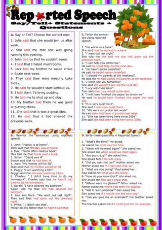 C. Finish the senten-
ces using reported
speech.
1. “He works in a bank”.
She said that he worked in a bank.
2. “I went out last night”.
She told me she told me she had gone out the
previous night.
3. “I can help you tomorrow”.
He said he could help me the next day..
4. “He hasn’t eaten breakfast”.
He said he hadn’t eaten breakfast.
5. “I visited my parents at the weekend”.
He told me he had visited his parents at the weekend.
6. “I won’t see you tomorrow”.
She said she wouldn’t see me the next day.
7. “Lucy will come later”.
Tom said that Lucy would come later.
8. “I will have finished this paper by tomorrow”
He said he would have finished this paper the next
day.
9. “It is very quiet here”.
She said it was very quiet there.
10. “We were in London last week”.
He said they had been in London last week.
11. “She has been living here since 2006”.
She said she had been living here since 2006.
A. Say or Tell? Choose the correct one:
1. Julie said that she would join us after
work.
2. She told me that she was going
running this evening.
3. John told us that he couldn’t come.
4. I said that I hated mushrooms.
5. Jack told my brother he would arrive
in Spain next week.
6. They said they were meeting Luke
today.
7. He said he wouldn’t start without us.
8. I told them I’d bring pudding.
9. He told me to shut up and play.
10. My brother told them he was good
at playing chess.
11. She said that it was a great idea.
12. He said that it had snowed the
previous week.
B. Rewrite the sentences using reported
speech.
1. John: “Mandy is at home”.
John said that Monday was at home.
2. Max: “Frank often reads a book”.
Max told me that Frank read a book.
3. Simon: “David was ill”.
Simon said that he had been ill.
4. Jean: “My mother will be 50”.
Jean said that my mother would be 50.
5. Peggy: “I am watching a film”.
Peggy said that she was watching a film.
6. Charles: “ I didn’t have time to do my
homework”. Charles said that he hadn’t had
time to do his homework.
7. Sarah: “I have cleaned my bedroom”
Sarah told me that she had cleaned her
bedroom.
8. Paul and Mark: “We went out last night”.
They said that had gone out the previous
night.
9. Philip: “ I didn’t say that”.
Philip told his father that he hadn’t said that.
D. Write these questions in Reported Speech.
1. “What’s the time?” he asked.
He asked me what was the time.
2. “When will we meet again?” she asked me.
She asked me when would we meet again.
3. “Are you crazy?” she asked him.
She asked him if he was crazy.
4. “Did you see that car?” mother asked me.
Mother asked me if I had seen that car.
5. “What are you doing?” Paul asked her.
Paul asked her what was she doing.
6. “How do you know that?” she aked me.
She asked me how did I know that.
7. “Where were my glasses?” father asked me.
Father asked me where had been his glasses.
8. “Will it rain tomorrow?” Dan asked me.
Dan asked me if it would rain the next day?
9. “Can you give me an example?” the teacher asked
me.
The teacher asked me if I could give her an example.
 