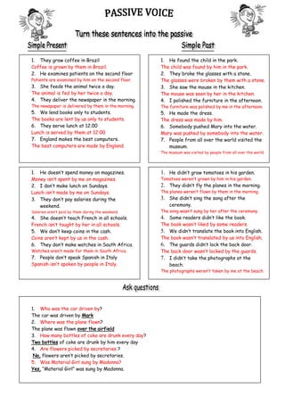 1. They grow coffee in Brazil
Coffee is grown by them in Brazil.
2. He examines patients on the second floor
Patients are examined by him on the second floor.
3. She feeds the animal twice a day.
The animal is fed by her twice a day.
4. They deliver the newspaper in the morning.
The newspaper is delivered by them in the morning.
5. We lend books only to students.
The books are lent by us only to students.
6. They serve lunch at 12.00
Lunch is served by them at 12:00
7. England makes the best computers.
The best computers are made by England.
1. He doesn’t spend money on magazines.
Money isn’t spent by me on magazines.
2. I don’t make lunch on Sundays.
Lunch isn’t made by me on Sundays.
3. They don’t pay salaries during the
weekend.
Salaries aren’t paid by them during the weekend.
4. She doesn’t teach French in all schools.
French isn’t taught by her in all schools.
5. We don’t keep coins in the cash.
Coins aren’t kept by us in the cash.
6. They don’t make watches in South Africa.
Watches aren’t made for them in South Africa.
7. People don’t speak Spanish in Italy
Spanish isn’t spoken by people in Italy.
1. He found the child in the park.
The child was found by him in the park.
2. They broke the glasses with a stone.
The glasses were broken by them with a stone.
3. She saw the mouse in the kitchen.
The mouse was seen by her in the kitchen.
4. I polished the furniture in the afternoon.
The furniture was polished by me in the afternoon.
5. He made the dress.
The dress was made by him.
6. Somebody pushed Mary into the water.
Mary was pushed by somebody into the water.
7. People from all over the world visited the
museum.
The museum was visited by people from all over the world.
1. He didn’t grow tomatoes in his garden.
Tomatoes weren’t grown by him in his garden.
2. They didn’t fly the planes in the morning.
The planes weren’t flown by them in the morning.
3. She didn’t sing the song after the
ceremony.
The song wasn’t sung by her after the ceremony.
4. Some readers didn’t like the book.
The book wasn’t liked by some readers.
5. We didn’t translate the book into English.
The book wasn’t translated by us into English.
6. The guards didn’t lock the back door.
The back door wasn’t locked by the guards.
7. I didn’t take the photographs at the
beach.
The photographs weren’t taken by me at the beach.
1. Who was the car driven by?
The car was driven by Mark
2. Where was the plane flown?
The plane was flown over the airfield
3. How many bottles of coke are drunk every day?
Two bottles of coke are drunk by him every day
4. Are flowers picked by secretaries ?
No, flowers aren’t picked by secretaries.
5. Was Material Girl sung by Madonna?
Yes, “Material Girl” was sung by Madonna.
 
