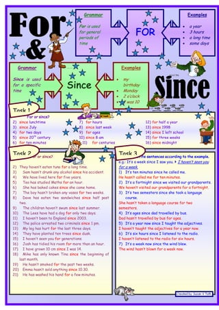FOR
Grammar
For is used
for general
periods of
time
Examples
• a year
• 3 hours
• a long time
• some days
Since
Examples
• my
birthday
• Monday
• 2 o’clock
• I was 10
Grammar
Since is used
for a specific
time
For or since?
2) since lunchtime
3) since July
4) for two days
5) since 20th
century
6) for ten minutes
7) for hours
8) since last week
9) for ages
10) since 8 am
11) for centuries
12) for half a year
13) since 1998
14) since I left school
15) for three weeks
16) since midnight
For or since?
2) They haven’t eaten tuna for a long time.
3) Sam hasn’t drunk any alcohol since his accident.
4) We have lived here for five years.
5) Teo has studied Maths for an hour.
6) She has baked cakes since she came home.
7) The boy hasn’t broken any vases for two weeks.
8) Dave has eaten two sandwiches since half past
two.
9) The children haven’t swum since last summer.
10) The Lees have had a dog for only two days.
11) I haven’t been to England since 2003.
12) The police arrested two criminals since 1 pm.
13) My leg has hurt for the last three days.
14) They have planted ten trees since dusk.
15) I haven’t seen you for generations.
16) Josh has tidied his room for more than an hour.
17) I have grown 10 cm since I was 14.
18) Mike has only known Tina since the beginning of
last month.
19) He hasn’t smoked for the past two weeks.
20) Emma hasn’t sold anything since 10.30.
21) He has washed his hand for a few minutes.
Write sentences according to the example.
e.g.: It’s a week since I saw you. } I haven’t seen you
for a week.
1) It’s ten minutes since he called me.
He hasn’t called me for ten minutes.
2) It’s a fortnight since we visited our grandparents.
We haven’t visited our grandparents for a fortnight.
3) It’s two semesters since she took a language
course.
She hasn’t taken a language course for two
semesters.
4) It’s ages since dad travelled by bus.
Dad hasn’t travelled by bus for ages.
5) It’s a year now since I taught the adjectives.
I haven’t taught the adjectives for a year now.
6) It’s six hours since I listened to the radio.
I haven’t listened to the radio for six hours.
7) It’s a week now since the wind blew.
The wind hasn’t blown for a week now.
Task 1
Task 2 Task 3
 