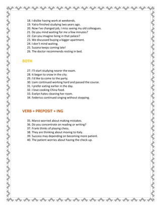 18. I dislike having work at weekends.
19. Yatra finished studying two years ago.
20. Now I've changed job, I miss seeing my old colleagues.
21. Do you mind waiting for me a few minutes?
22. Can you imagine living in that palace?
23. We discussed buying a bigger apartment.
24. I don't mind waiting.
25. Susana keeps coming late!
26. The doctor recommends resting in bed.
BOTH
27. I’ll start studying nearer the exam.
28. It began to snow in the city.
29. I’d like to come to the party.
30. Liam continued working hard and passed the course.
31. I prefer eating earlier in the day.
32. I love cooking China food.
33. Evelyn hates cleaning her room.
34. Federico continued singing without stopping.
VERB + PREPOSIT + ING
35. Marco worried about making mistakes.
36. Do you concentrate on reading or writing?
37. Frank thinks of playing chess.
38. They are thinking about moving to Italy.
39. Success may depending on becoming more patient.
40. The patient worries about having the check-up.
 