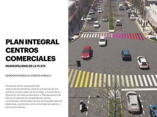 PLANINTEGRAL
CENTROS
COMERCIALES
MUNICIPALIDAD DE LA PLATA
Partiendo de la necesidad del
reacondicionamiento urbano comercial en los
centros comerciales de la ciudad, a través de la
Dirección de Gerenciamiento y Planeamiento de
Obras se aborda la rehabilitación de los
corredores comerciales de los principales barrios
platenses, poniendo como prioridad al peatón y
los comerciantes.
DEMOCRATIZANDO EL ESPACIO PÚBLICO
 