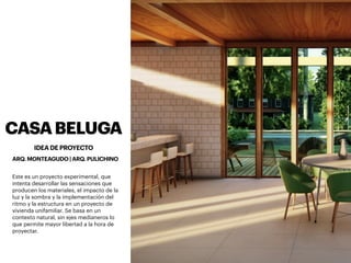 CASABELUGA
Este es un proyecto experimental, que
intenta desarrollar las sensaciones que
producen los materiales, el impacto de la
luz y la sombra y la implementación del
ritmo y la estructura en un proyecto de
vivienda unifamiliar. Se basa en un
contexto natural, sin ejes medianeros lo
que permite mayor libertad a la hora de
proyectar.
IDEA DE PROYECTO
ARQ. MONTEAGUDO | ARQ. PULICHINO
 