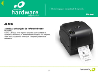 12
LB-1000
AGILIZE AS OPERAÇÕES DE TRABALHO DO SEU
NEGÓCIO.
Com a LB-1000, você imprime etiquetas com qualidade e
economia, atendendo as diferentes demandas da sua empresa.
Além disso, você ainda conta com a segurança da marca
Bematech.
 