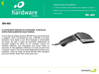 20
BR-400
O LEITOR MAIS PRECISO DA CATEGORIA: A ESCOLHA
CERTA PARA AUMENTAR SUAS VENDAS.
O novo leitor de código de barras BR-400 veio para revolucionar
a categoria. Fácil e confortável de usar, o BR-400 é um leitor
resistente, muito rápido e com ótima resolução e profundidade
de campo. Ou seja, é capaz de reconhecer rapidamente os
principais códigos de barras 1D do mercado, mesmo em
materiais reflexivos, com impressões com pouca nitidez ou
rasuradas. É mais agilidade e eficiência no check-out para micro
e pequeno varejo e uma ótima oportunidade para aumentar seus
resultados. Leitor de código de barras BR-400. Mais vantagens
para seus clientes. Muito mais vendas para você.
 