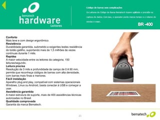 21
Conforto
Mais leve e com design ergonômico.
Resistência
Durabilidade garantida, submetido a exigentes testes resistência
do botão gatilho, suportando mais de 1,5 milhões de vezes
contínuas durante 1 mês.
Rapidez
A maior velocidade entre os leitores da categoria, 150
leituras/segundo.
Leitura precisa
Resolução de 3 mils e profundidade de campo de 0 A 90 mm,
permite que reconheça códigos de barras com alta densidade,
com barras mais finas e menores.
Fácil instalação
Aparelho plug and play, compatível com sistemas operacionais
Windows, Linux ou Android, basta conectar à USB e começar a
usar.
Assistência garantida
A maior estrutura de suporte, mais de 400 assistências técnicas
autorizadas no Brasil.
Qualidade comprovada
Garantia da marca Bematech.
 