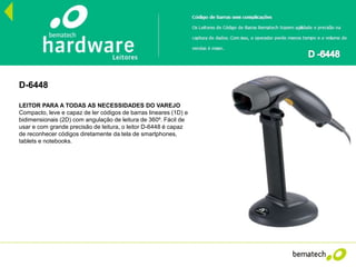 D-6448
LEITOR PARA A TODAS AS NECESSIDADES DO VAREJO
Compacto, leve e capaz de ler códigos de barras lineares (1D) e
bidimensionais (2D) com angulação de leitura de 360⁰. Fácil de
usar e com grande precisão de leitura, o leitor D-6448 é capaz
de reconhecer códigos diretamente da tela de smartphones,
tablets e notebooks.
 