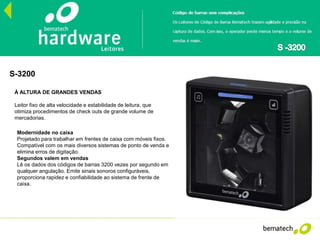 S-3200
À ALTURA DE GRANDES VENDAS
Leitor fixo de alta velocidade e estabilidade de leitura, que
otimiza procedimentos de check outs de grande volume de
mercadorias.
Modernidade no caixa
Projetado para trabalhar em frentes de caixa com móveis fixos.
Compatível com os mais diversos sistemas de ponto de venda e
elimina erros de digitação.
Segundos valem em vendas
Lê os dados dos códigos de barras 3200 vezes por segundo em
qualquer angulação. Emite sinais sonoros configuráveis,
proporciona rapidez e confiabilidade ao sistema de frente de
caixa.
 