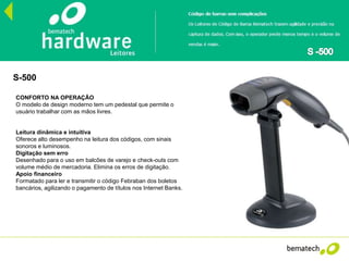 S-500
CONFORTO NA OPERAÇÃO
O modelo de design moderno tem um pedestal que permite o
usuário trabalhar com as mãos livres.
Leitura dinâmica e intuitiva
Oferece alto desempenho na leitura dos códigos, com sinais
sonoros e luminosos.
Digitação sem erro
Desenhado para o uso em balcões de varejo e check-outs com
volume médio de mercadoria. Elimina os erros de digitação.
Apoio financeiro
Formatado para ler e transmitir o código Febraban dos boletos
bancários, agilizando o pagamento de títulos nos Internet Banks.
 