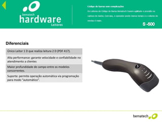 Único Leitor 1 D que realiza leitura 2 D (PDF 417).
Alta performance: garante velocidade e confiabilidade no
atendimento a clientes
Maior profundidade de campo entre os modelos
concorrentes.
Suporte: permite operação automática via programação
para modo “automático”.
Diferenciais
 