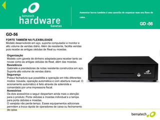GD-56
FORTE TAMBÉM NA FLEXIBILIDADE
Modelo desenvolvido em aço, suporta computador e monitor e
alto volume de vendas diário. Além de resistente, facilita vendas
pois recebe as antigas cédulas de Real ou moedas.
Organização
Modelo com gaveta de dinheiro adaptada para receber tanto as
novas como as antigas cédulas de Real, além das moedas.
Resistência
Gabinete e prendedores de notas resistente construídos em aço.
Suporta alto volume de vendas diário.
Segurança
Possui fechadura que possibilita a operação em três diferentes
modos: travada, operação automática e com abertura manual. O
acionamento automático é feito através de solenóide e
comandado por uma impressora fiscal.
Acessórios
Os dois acessórios a seguir despertam ainda mais a atenção
para o produto: Porta cédulas e moedas individual e a tampa
para porta cédulas e moedas.
O varejista não perde tempo. Esses equipamentos adicionais
permitem a troca rápida de operadores de caixa ou fechamento
de caixa.
 