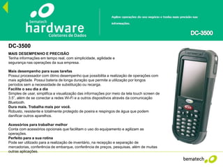 DC-3500
MAIS DESEMPENHO E PRECISÃO
Tenha informações em tempo real, com simplicidade, agilidade e
segurança nas operações da sua empresa.
Mais desempenho para suas tarefas
Possui processador com ótimo desempenho que possibilita a realização de operações com
mais agilidade. Possui bateria de longa duração que permite a utilização por longos
períodos sem a necessidade de substituição ou recarga.
Facilite o seu dia a dia
Simples de usar, simplifica a visualização das informações por meio da tela touch screen de
3.5”, além de se conectar a redes Wi-Fi e a outros dispositivos através da comunicação
Bluetooth.
Dura mais. Trabalha mais por você.
Robusto, resistente e totalmente protegido de poeira e respingos de água que podem
danificar outros aparelhos.
Acessórios para trabalhar melhor
Conta com acessórios opcionais que facilitam o uso do equipamento e agilizam as
operações.
Perfeito para a sua rotina
Pode ser utilizado para a realização de inventário, na recepção e separação de
mercadorias, conferência de embarque, conferência de preços, pesquisas, além de muitas
outras aplicações.
 
