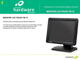 CPU’s
MONITOR LCD TOUCH TM 15
TECNOLOGIA E DESIGN EM UM ÚNICO PRODUTO
O monitor touch da Bematech é capaz de unir tecnologia e design,
com alta resistência a líquidos, gordura e alimentos, este
equipamento se aplica a qualquer segmento do varejo.
 