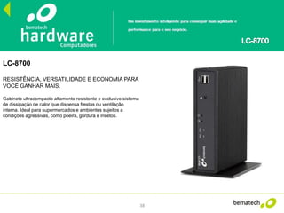 38
LC-8700
RESISTÊNCIA, VERSATILIDADE E ECONOMIA PARA
VOCÊ GANHAR MAIS.
Gabinete ultracompacto altamente resistente e exclusivo sistema
de dissipação de calor que dispensa frestas ou ventilação
interna. Ideal para supermercados e ambientes sujeitos a
condições agressivas, como poeira, gordura e insetos.
 