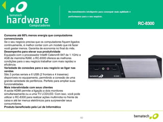 40
Consome até 60% menos energia que computadores
convencionais
Se o seu negócio precisa que os computadores fiquem ligados
continuamente, é melhor contar com um modelo que irá fazer
você gastar menos. Garantia de economia no final do mês.
Desempenho para elevar sua produtividade
Equipado com o processador Intel® Celeron® 847 de 1.1GHz e
4GB de memória RAM, o RC-8300 oferece as melhores
condições para o seu negócio trabalhar com mais rapidez e
eficiência.
Variedade de conexões para o seu negócio se ligar nas
vendas
São 3 portas seriais e 6 USB (2 frontais e 4 traseiras)
disponíveis no equipamento, permitindo a conexão de uma
grande variedade de periféricos. Perfeito para ampliar suas
funcionalidades.
Mais interatividade com seus clientes
A saída HDMI permite a ligação a dois monitores
simultaneamente ou a uma TV LCD/LED. Com isso, você pode
utilizar o RC-8300 para realizar ações multimídia no frente de
caixa e até ter menus eletrônicos para surpreender seus
consumidores.
Produto beneficiado pela Lei de Informática
 