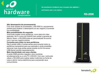 Alto desempenho de processamento
Com duas opções de processador, o RS-2000 é o equipamento
perfeito para acelerar o desempenho do seu negócio e aumentar
sua rentabilidade.
Mais possibilidades de expansão
Você pode instalar novos periféricos, como placa de vídeo
dedicada, Wi-Fi e drive de CD/DVD sem perder a garantia de
fábrica. Assim, o RS-2000 pode ser personalizado de acordo
com o que seu negócio precisa.
Conexões para todos os seus periféricos
São 6 portas USB e 2 portas seriais para conectar todos os
periféricos necessários para sua operação e ainda possibilita
adicionar mais duas portas seriais através do Kit Conversor
USB-Serial (vendido separadamente).
Mais interatividade com seus clientes
A saída HDMI permite a ligação a dois monitores
simultaneamente ou a uma TV LCD/LED. Com isso, você pode
utilizar o RS-2000 para realizar ações multimídia na frente de
caixa e até ter menus eletrônicos para surpreender seus
consumidores.
 
