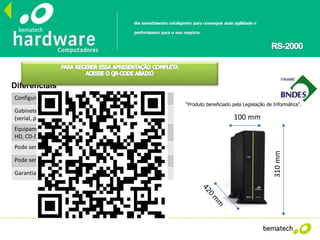 Configuração: CPU de varejo dual core de alto desempenho
Gabinete reduzido com conexões próprias para o varejo
(serial, paralela, USB, ethernet, HDMI)
Equipamento extremamente configurável (pode receber 2º
HD, CD-DVD, Memória.. Sem a perda de garantia!!!
Pode ser configurado como servidor
Pode ser utilizado como desktop em escritórios
Garantia de 12 meses
Diferenciais
“Produto beneficiado pela Legislação de Informática”.
310mm
100 mm
 