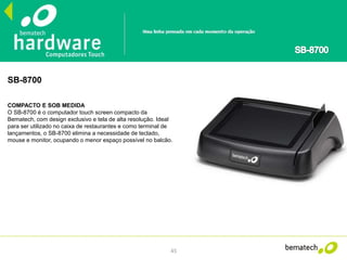 45
SB-8700
COMPACTO E SOB MEDIDA
O SB-8700 é o computador touch screen compacto da
Bematech, com design exclusivo e tela de alta resolução. Ideal
para ser utilizado no caixa de restaurantes e como terminal de
lançamentos, o SB-8700 elimina a necessidade de teclado,
mouse e monitor, ocupando o menor espaço possível no balcão.
 
