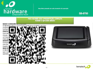 46
BAIXO CONSUMO DE ENERGIA
O SB-8700 utiliza o processador Intel® Atom™ N450 1.66 GHz,
projetado para consumir até 75% menos energia que uma CPU
convencional.
PRATICIDADE DE USO
Com tela touch de alta resolução, o SB-8700 dispensa o uso de
mouse, teclado e monitor externo, deixando todas as funções a
um toque de distância do operador, tornando o atendimento
mais ágil e intuitivo.
DESIGN EXCLUSIVO
Compacto e robusto, o SB-8700 pode ser utilizado em balcões
com pouco espaço e é altamente resistente ao pó, gordura e
insetos, aumentando a vida útil do equipamento.
MAIS BRILHO E MAIOR ÂNGULO DE VISÃO
O SB-8700 possui 28% mais brilho e ângulo de visão 10% maior
que o seu antecessor, proporcionando mais conforto ao
operador e facilitando a visualização de informações na tela.
 